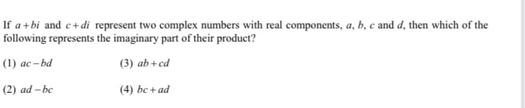 If a+bi and c+di represent two complex numbers with real components, a, b, c and d, then which of the
following represents the imaginary part of their product?
(1) ас- bd
(3) ab+cd
(2) ad – bc
(4) bc+ad
