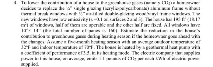 4. To lower the contribution of a house to the greenhouse gases (namely CO₂) a homeowner
decides to replace the 4" single glazing (acrylic/polycarbonate) aluminum frame without
thermal break windows with 2" air-filled double-glazing wood/vinyl frame windows. The
new windows have low emissivity (ɛ=0.1 on surfaces 2 and 3). The house has 195 ft² (18.17
m²) of windows, half of them are operable and the other half are fixed. All windows have
10" 14" (the total number of panes is 160). Estimate the reduction in the house's
contribution to greenhouse gases during heating season if the homeowner goes ahead with
the changes. Assume a five-month heating season with an average outdoor temperature of
32°F and indoor temperature of 70°F. The house is heated by a geothermal heat pump with
a coefficient of performance of 3.5, in its heating mode. The electric company that supplies
power to this house, on average, emits 1.1 pounds of CO2 per each kWh of electric power
supplied.