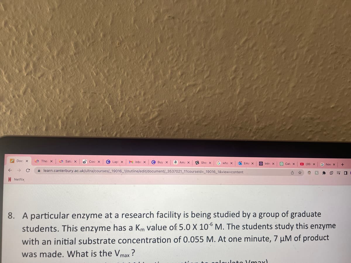 Doc X
← → C
N Netflix
Cos x Lapix M Inbc x
X
learn.canterbury.ac.uk/ultra/courses/_19016_1/outline/edit/document/_3537021_1?courseld=_19016_1&view=content
The X
Satu X
Buy X a Ama X
C Sho x X Gwha x o Ema X
Intro X
Cat X
alculato "maxl
▸ (35 x
₁₁
G how x +
F
8. A particular enzyme at a research facility is being studied by a group of graduate
students. This enzyme has a Km value of 5.0 X 106 M. The students study this enzyme
with an initial substrate concentration of 0.055 M. At one minute, 7 µM of product
was made. What is the Vmax?
30