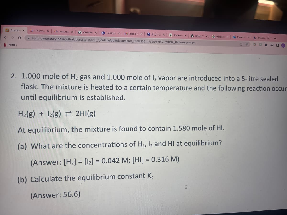 Docume X
→ C
N Netflix
Cosmet x C Laptops X M Inbox (7 X C Buy TCL X
learn.canterbury.ac.uk/ultra/courses/_19016_1/outline/edit/document/_3537106_1?courseld=_19016_1&view=content
Thermo X
Saturati x
a Amazon x
C Show YX G what's: x
At equilibrium, the mixture is found to contain 1.580 mole of HI.
(a) What are the concentrations of H₂, I2 and HI at equilibrium?
(Answer: [H₂] = [1₂] = 0.042 M; [HI] = 0.316 M)
(b) Calculate the equilibrium constant Kc
(Answer: 56.6)
I
Email-
û
X
b The dia x +
90 1
2. 1.000 mole of H₂ gas and 1.000 mole of 12 vapor are introduced into a 5-litre sealed
flask. The mixture is heated to a certain temperature and the following reaction occur
until equilibrium is established.
H₂(g) + 1₂(g) 2HI(g)
ES □