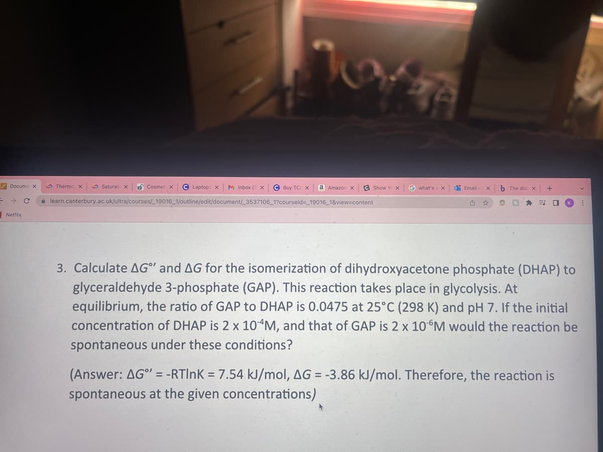 Docume x
→ C
Netflix
Thermo X
Cosmet x C Laptops x M Inbox (7 X
learn.canterbury.ac.uk/ultra/courses/_19016_1/outline/edit/document/_3537106_1?courseld=_19016_1&view=content
WOWER
Saturati x
C Buy TCL X a Amazon x C Show Y X G what's
X
Email - X
យ ☆
b The dia x
90 h *
☐
3. Calculate AG" and AG for the isomerization of dihydroxyacetone phosphate (DHAP) to
glyceraldehyde 3-phosphate (GAP). This reaction takes place in glycolysis. At
equilibrium, the ratio of GAP to DHAP is 0.0475 at 25°C (298 K) and pH 7. If the initial
concentration of DHAP is 2 x 10 4M, and that of GAP is 2 x 10 M would the reaction be
spontaneous under these conditions?
(Answer: AG" = -RTINK= 7.54 kJ/mol, AG = -3.86 kJ/mol. Therefore, the reaction is
spontaneous at the given concentrations)
V
: