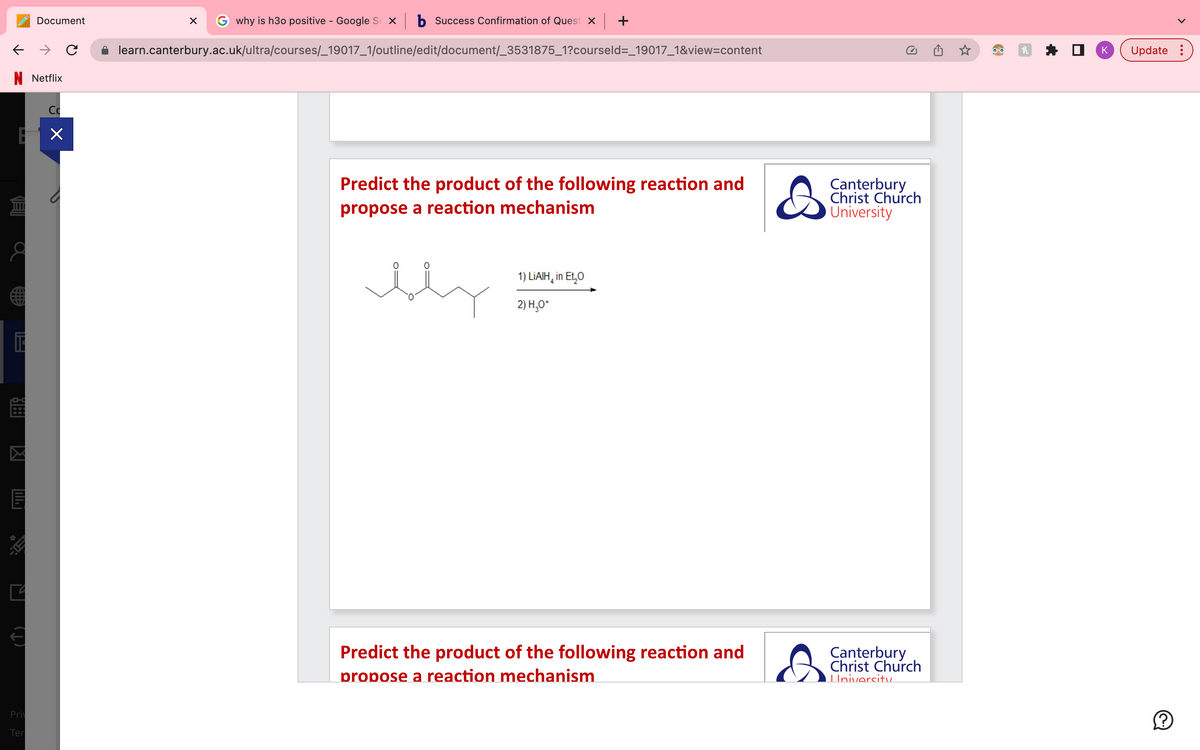 ←
N Netflix
E ×
E
ro-c
V INT
Document
30:
Priv
Ter
с
why is h30 positive - Google Sex b Success Confirmation of Quest x | +
learn.canterbury.ac.uk/ultra/courses/_19017_1/outline/edit/document/_3531875_1?courseld=_19017_1&view=content
X
Predict the product of the following reaction and
propose a reaction mechanism
bly
1) LIAIH in Et₂O
2) H₂O+
Predict the product of the following reaction and
propose a reaction mechanism
&
Canterbury
Christ Church
University
Canterbury
Christ Church
Univercity
8
K Update:
(?