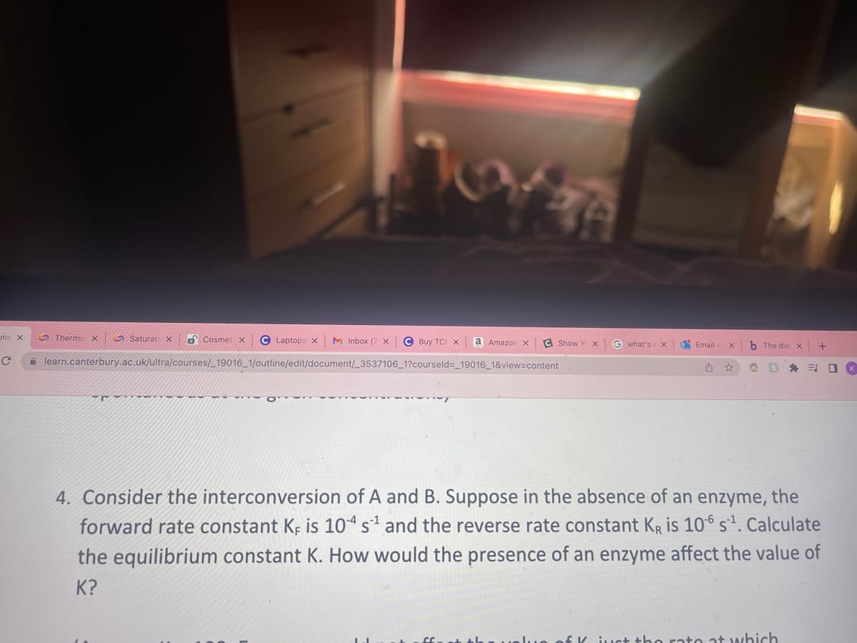 me x
C
Thermo X
Cosmet x C Laptops x M Inbox (7 X C Buy TCL X
learn.canterbury.ac.uk/ultra/courses/_19016_1/outline/edit/document/_3537106_1?courseld=_19016_1&view=content
T
K
Saturat X
ZA
a Amazon x C Show Ye X G what's a X
Email-
1
X
☆
b The dia x
h
EX E
ct the rato at which
+
4. Consider the interconversion of A and B. Suppose in the absence of an enzyme, the
forward rate constant KF is 104 s¹ and the reverse rate constant KR is 106 S¹. Calculate
the equilibrium constant K. How would the presence of an enzyme affect the value of
K?
K