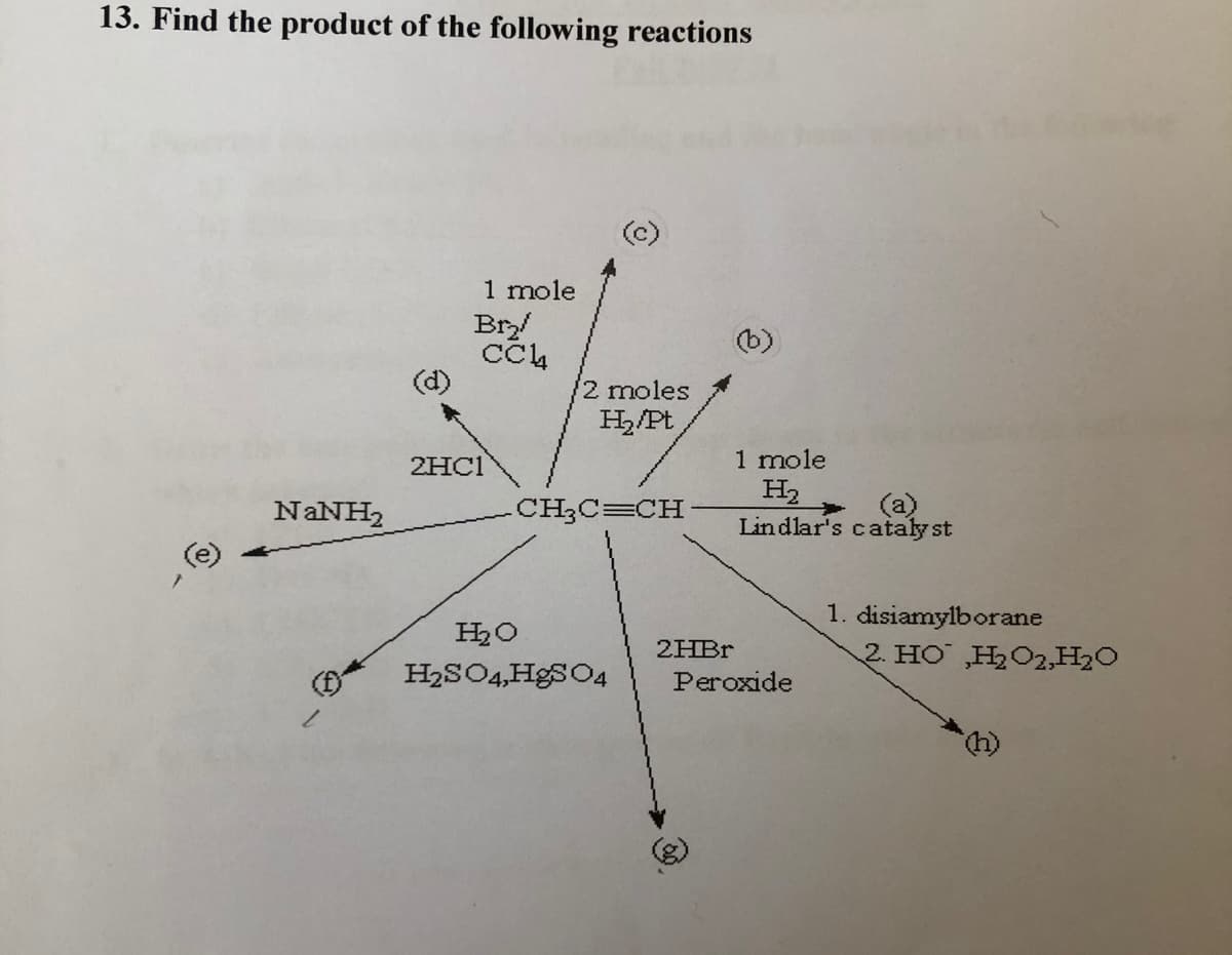 13. Find the product of the following reactions
1 mole
Br/
(b)
2 moles
H,/Pt
2HC1
1 mole
H2
(a)
Lindlar's cataly st
NANH,
CH3C=CH
1. disiamylborane
2HB.
2. HO ,H2O2,H2O
H2SO4,HgSO4
Peroxide
