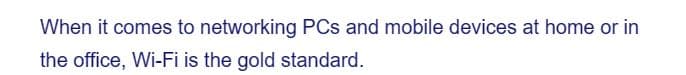 When it comes to networking PCs and mobile devices at home or in
the office, Wi-Fi is the gold standard.