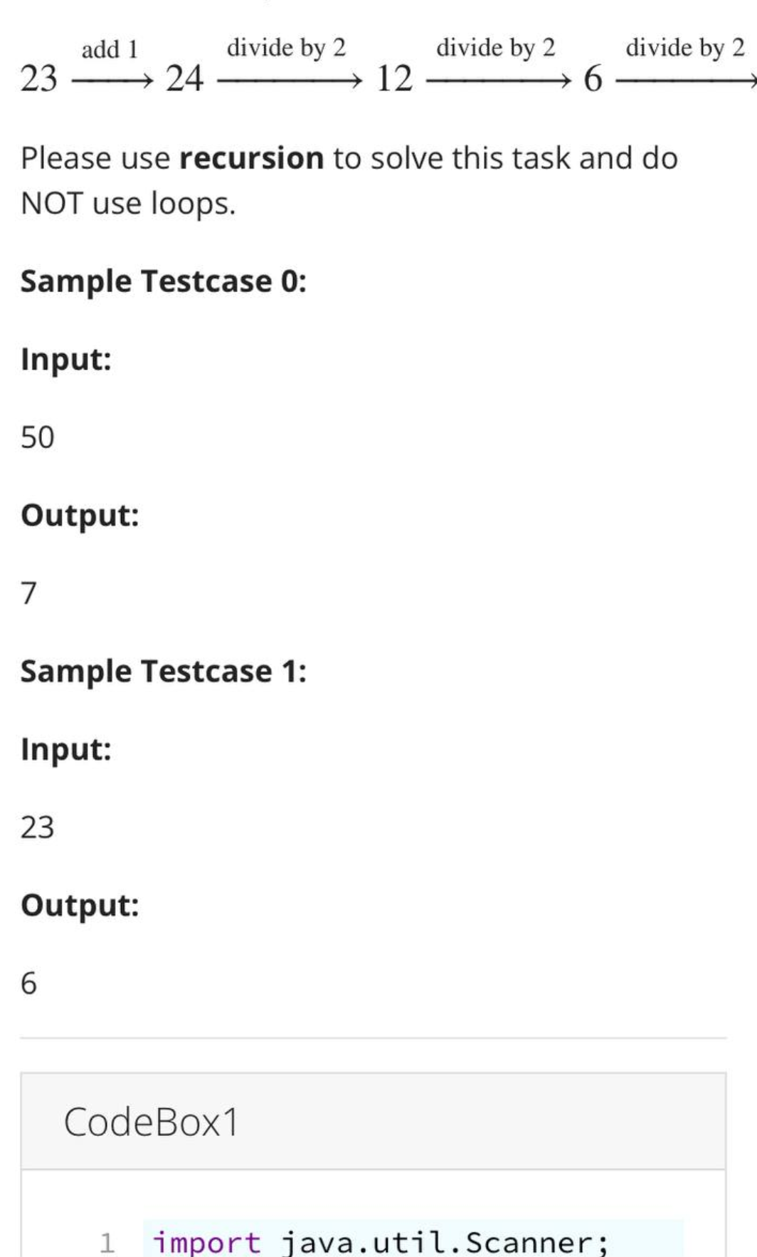 23
50
Output:
7
add 1
23
24
Please use recursion to solve this task and do
NOT use loops.
Sample Testcase 0:
Input:
Sample Testcase 1:
Input:
Output:
6
divide by 2
12
CodeBox1
divide by 2
6
divide by 2
import java.util.Scanner;