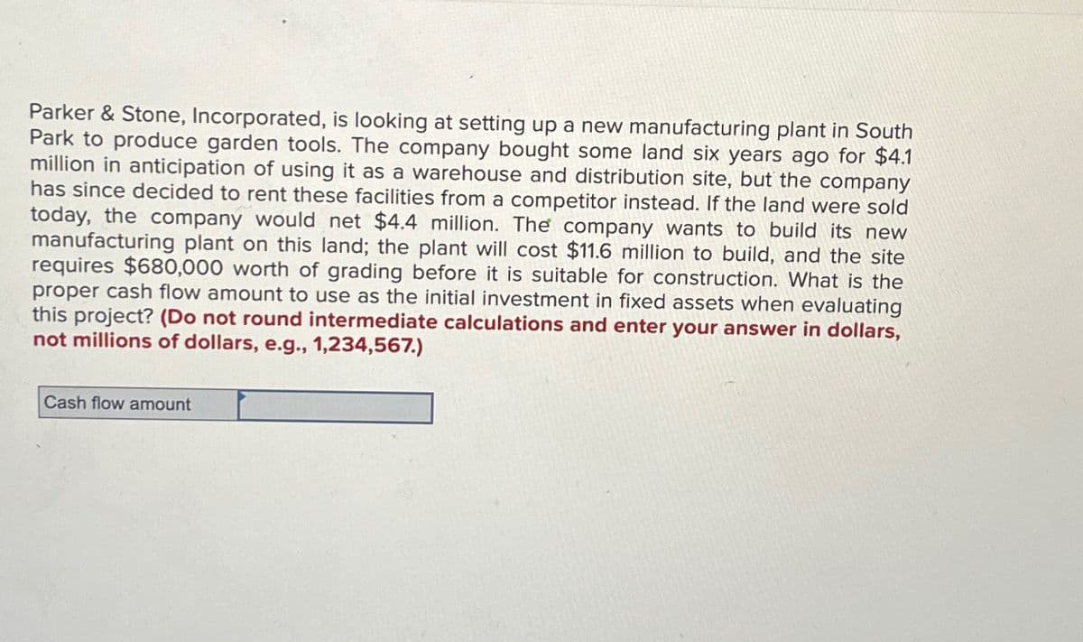 Parker & Stone, Incorporated, is looking at setting up a new manufacturing plant in South
Park to produce garden tools. The company bought some land six years ago for $4.1
million in anticipation of using it as a warehouse and distribution site, but the company
has since decided to rent these facilities from a competitor instead. If the land were sold
today, the company would net $4.4 million. The company wants to build its new
manufacturing plant on this land; the plant will cost $11.6 million to build, and the site
requires $680,000 worth of grading before it is suitable for construction. What is the
proper cash flow amount to use as the initial investment in fixed assets when evaluating
this project? (Do not round intermediate calculations and enter your answer in dollars,
not millions of dollars, e.g., 1,234,567.)
Cash flow amount