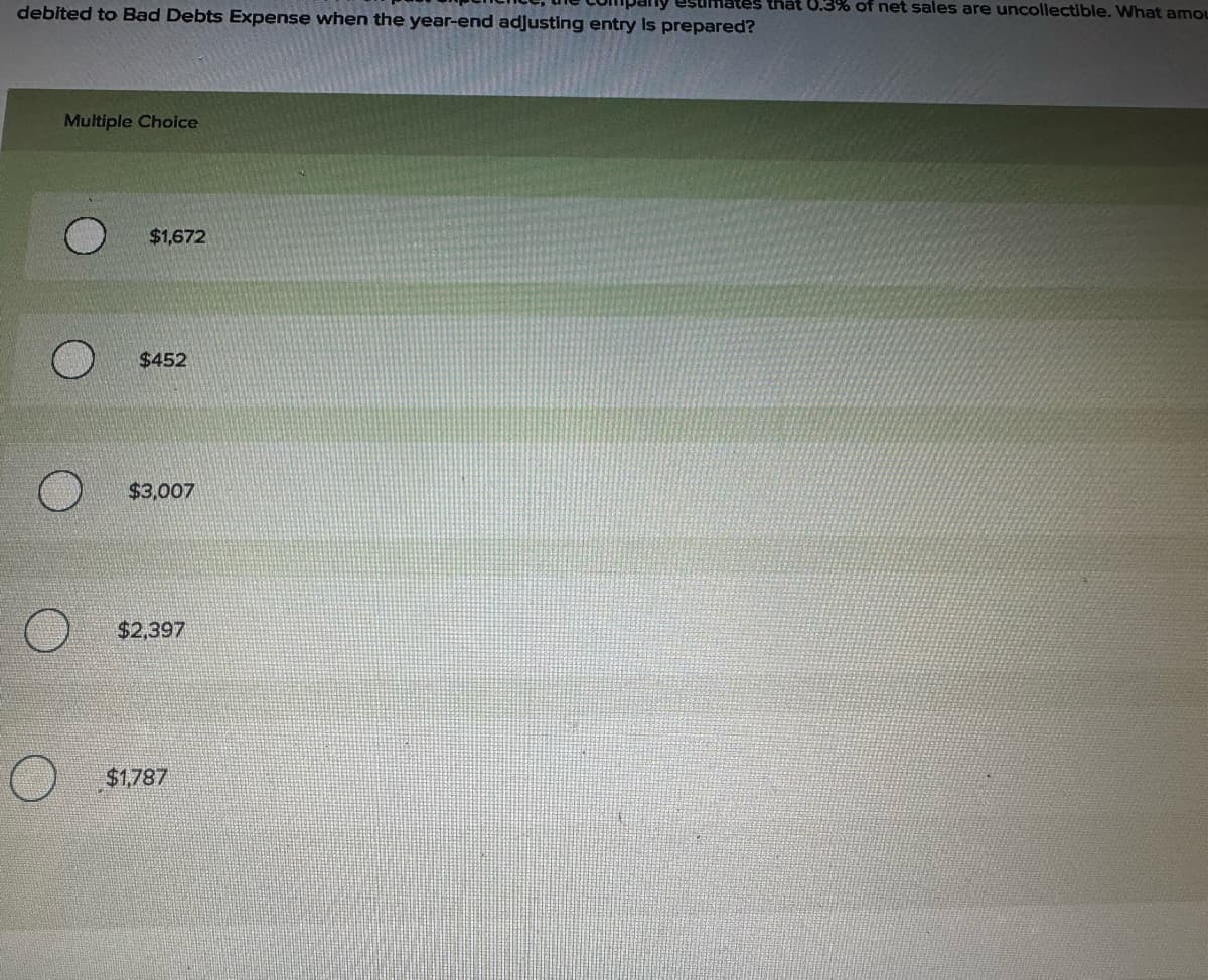 debited to Bad Debts Expense when the year-end adjusting entry is prepared?
Multiple Choice
$1,672
$452
$3,007
$2,397
$1,787
hat 0.3% of net sales are uncollectible. What amou