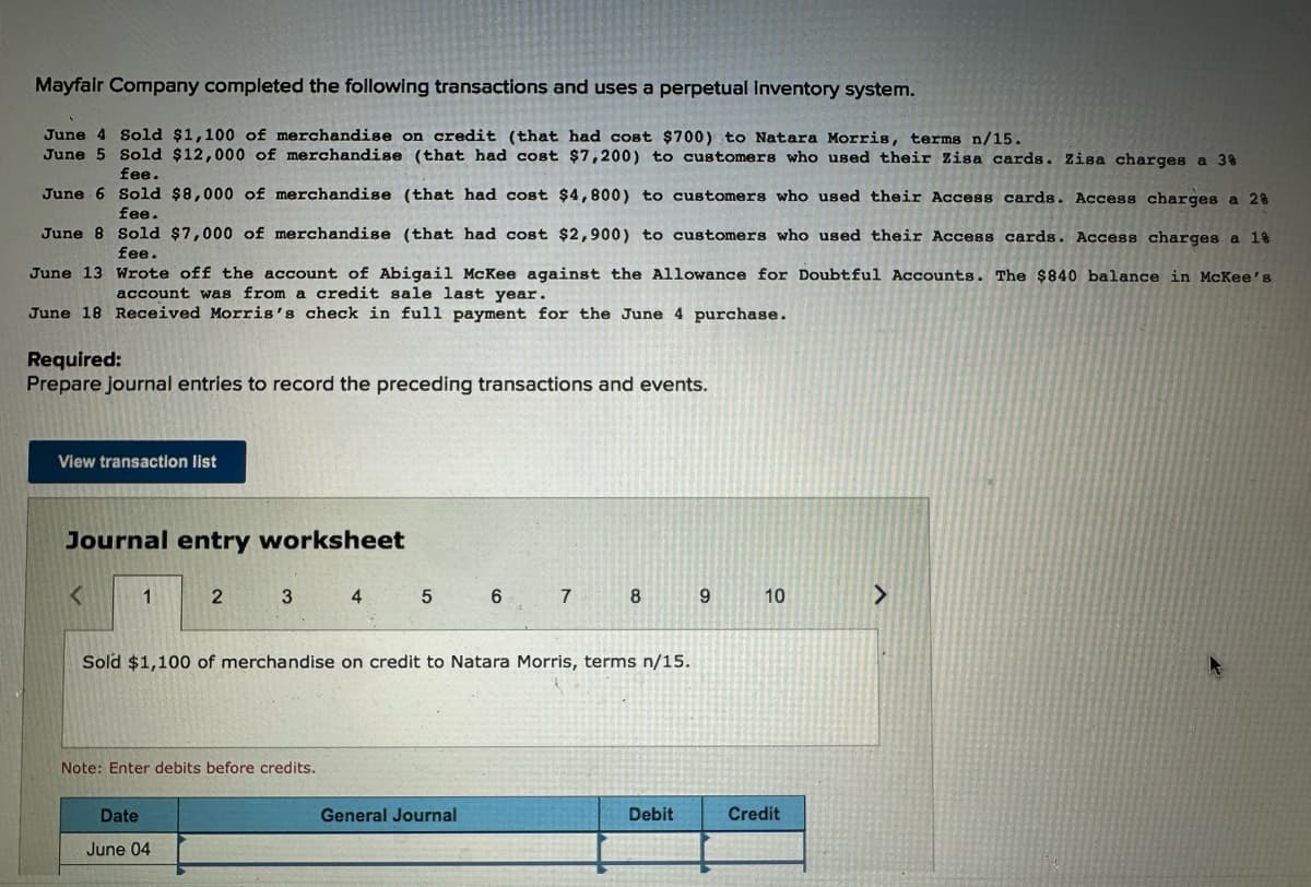Mayfair Company completed the following transactions and uses a perpetual inventory system.
June 4 Sold $1,100 of merchandise on credit (that had cost $700) to Natara Morris, terms n/15.
June 5 Sold $12,000 of merchandise (that had cost $7,200) to customers who used their Zisa cards. Zisa charges a 3%
fee.
June 6 Sold $8,000 of merchandise (that had cost $4,800) to customers who used their Access cards. Access charges a 28
fee.
June 8 Sold $7,000 of merchandise (that had cost $2,900) to customers who used their Access cards. Access charges a 18
fee.
June 13 Wrote off the account of Abigail McKee against the Allowance for Doubtful Accounts. The $840 balance in McKee's
account was from a credit sale last year.
June 18 Received Morris's check in full payment for the June 4 purchase.
Required:
Prepare journal entries to record the preceding transactions and events.
View transaction list
Journal entry worksheet
1
2
3
4 5 6 7 8
9
10
>
Sold $1,100 of merchandise on credit to Natara Morris, terms n/15.
Note: Enter debits before credits.
Date
June 04
General Journal
Debit
Credit
