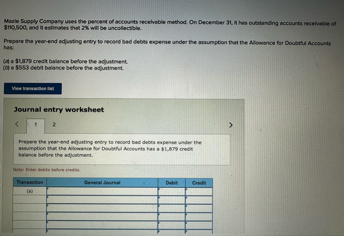 Mazie Supply Company uses the percent of accounts receivable method. On December 31, it has outstanding accounts receivable of
$110,500, and it estimates that 2% will be uncollectible.
Prepare the year-end adjusting entry to record bad debts expense under the assumption that the Allowance for Doubtful Accounts
has:
(a) a $1,879 credit balance before the adjustment.
(b) a $553 debit balance before the adjustment.
View transaction list
Journal entry worksheet
<
1
2
Prepare the year-end adjusting entry to record bad debts expense under the
assumption that the Allowance for Doubtful Accounts has a $1,879 credit
balance before the adjustment.
Note: Enter debits before credits.
Transaction
(a)
General Journal
Debit
Credit