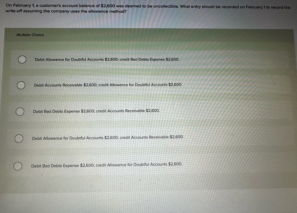 On February 1, a customer's account balance of $2,600 was deemed to be uncollectible. What entry should be recorded on February 1 to record the
write-off assuming the company uses the allowance method?
Multiple Choice
Debit Allowance for Doubtful Accounts $2,600; credit Bad Debts Expense $2,600.
O
Debit Accounts Receivable $2,600; credit Allowance for Doubtful Accounts $2,600.
O
Debit Bad Debts Expense $2,600; credit Accounts Receivable $2,600.
O
Debit Allowance for Doubtful Accounts $2,600; credit Accounts Receivable $2,600.
O
Debit Bad Debts Expense $2,600; credit Allowance for Doubtful Accounts $2,600.