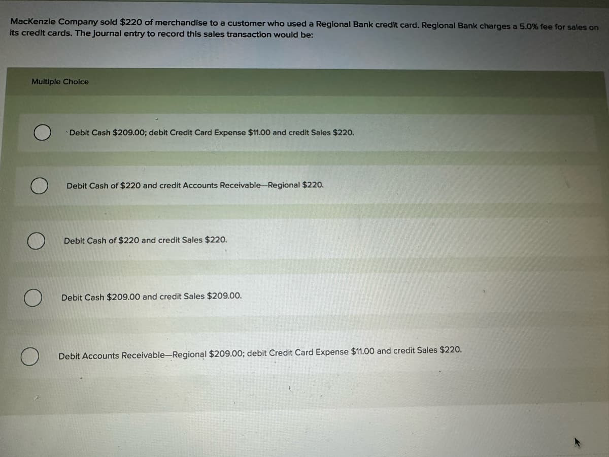 MacKenzie Company sold $220 of merchandise to a customer who used a Regional Bank credit card. Regional Bank charges a 5.0% fee for sales on
its credit cards. The journal entry to record this sales transaction would be:
Multiple Choice
Debit Cash $209.00; debit Credit Card Expense $11.00 and credit Sales $220.
Debit Cash of $220 and credit Accounts Receivable-Regional $220.
Debit Cash of $220 and credit Sales $220.
О
Debit Cash $209.00 and credit Sales $209.00.
О
Debit Accounts Receivable-Regional $209.00; debit Credit Card Expense $11.00 and credit Sales $220.