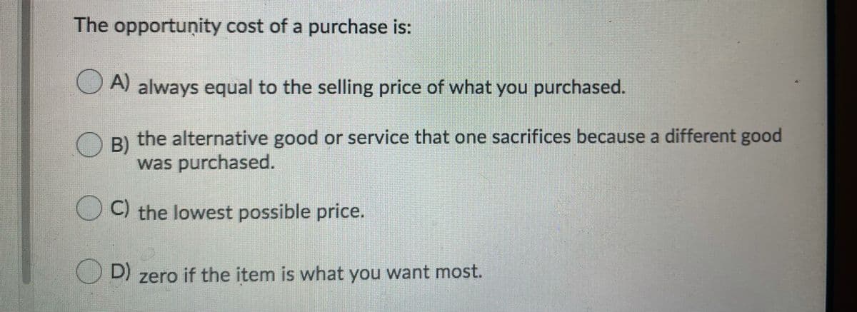 The opportuņity cost of a purchase is:
A) always equal to the selling price of what you purchased.
the alternative good or service that one sacrifices because a different good
B)
was purchased.
O ) the lowest possible price.
D) zero if the item is what you want most.
