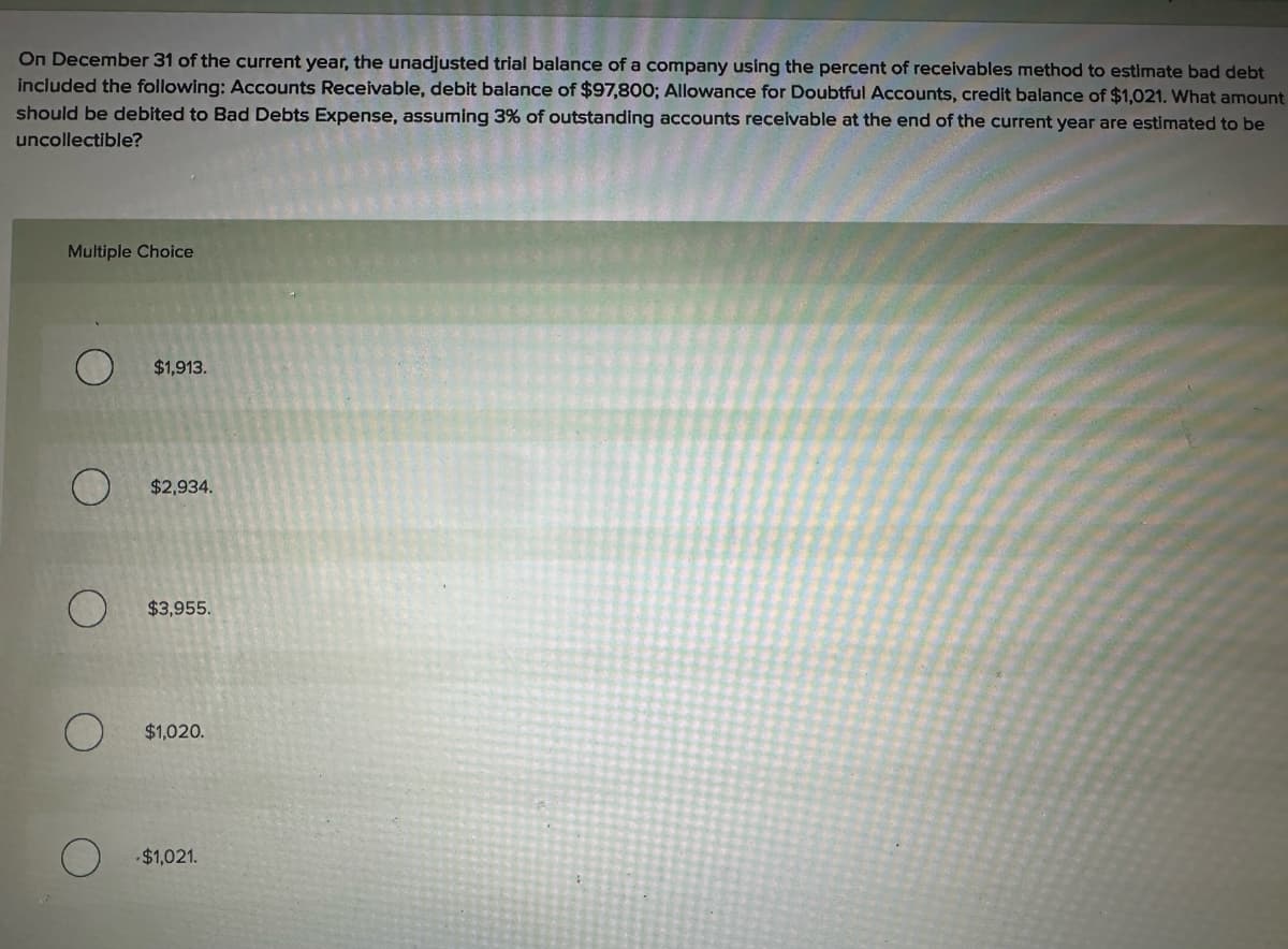 On December 31 of the current year, the unadjusted trial balance of a company using the percent of receivables method to estimate bad debt
included the following: Accounts Receivable, debit balance of $97,800; Allowance for Doubtful Accounts, credit balance of $1,021. What amount
should be debited to Bad Debts Expense, assuming 3% of outstanding accounts receivable at the end of the current year are estimated to be
uncollectible?
Multiple Choice
O
$1,913.
O
$2,934.
O
$3,955.
O
$1,020.
-$1,021.