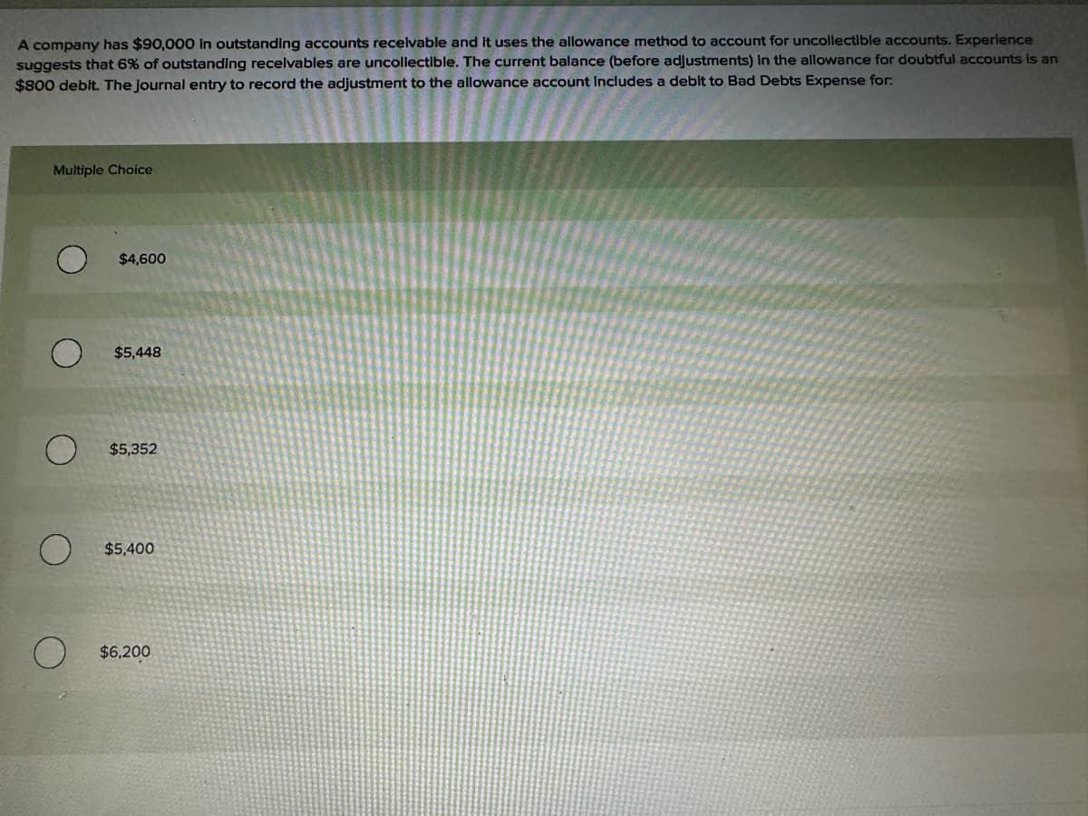 A company has $90,000 in outstanding accounts receivable and it uses the allowance method to account for uncollectible accounts. Experience
suggests that 6% of outstanding receivables are uncollectible. The current balance (before adjustments) in the allowance for doubtful accounts is an
$800 debit. The journal entry to record the adjustment to the allowance account includes a debit to Bad Debts Expense for:
Multiple Choice
$4,600
$5,448
$5,352
O $5,400
O
$6,200