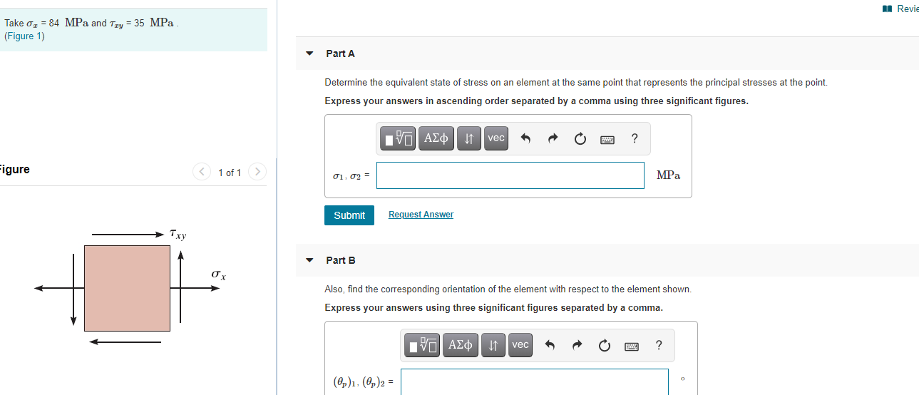 Take oz = 84 MPa and Tzy = 35 MPa
(Figure 1)
Part A
Determine the equivalent state of stress on an element at the same point that represents the principal stresses at the point.
Express your answers in ascending order separated by a comma using three significant figures.
VO AEO t vec
?
igure
< 1 of 1>
01, 02 =
MPа
Submit
Request Answer
Txy
Part B
Also, find the corresponding orientation of the element with respect to the element shown.
Express your answers using three significant figures separated by a comma.
Hνα ΑΣφ
vec
(8,)1. (8,)2 =
