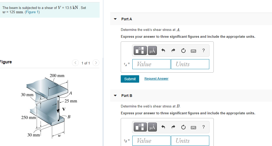 The beam is subjected to a shear of V = 13.5 kN. Set
w = 125 mm. (Figure 1)
Part A
Determine the web's shear stress at A.
Express your answer to three significant figures and include the appropriate units.
HA
igure
1 of 1>
Value
Units
200 mm
Submit
Request Answer
30 mm
Part B
25 mm
Determine the web's shear stress at B.
Express your answer to three significant figures and include the appropriate units.
250 mm
HẢ
30 mm
Value
Units
