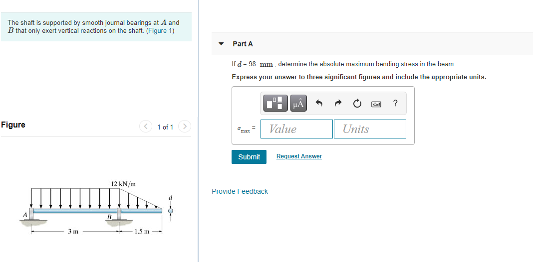 The shaft is supported by smooth journal bearings at A and
B that only exert vertical reactions on the shaft. (Figure 1)
Part A
If d = 98 mm , determine the absolute maximum bending stress in the beam.
Express your answer to three significant figures and include the appropriate units.
HẢ
?
Figure
< 1 of 1 >
Value
Units
Omar =
Submit
Request Answer
12 kN/m
Provide Feedback
B_
3 m
1.5 m
