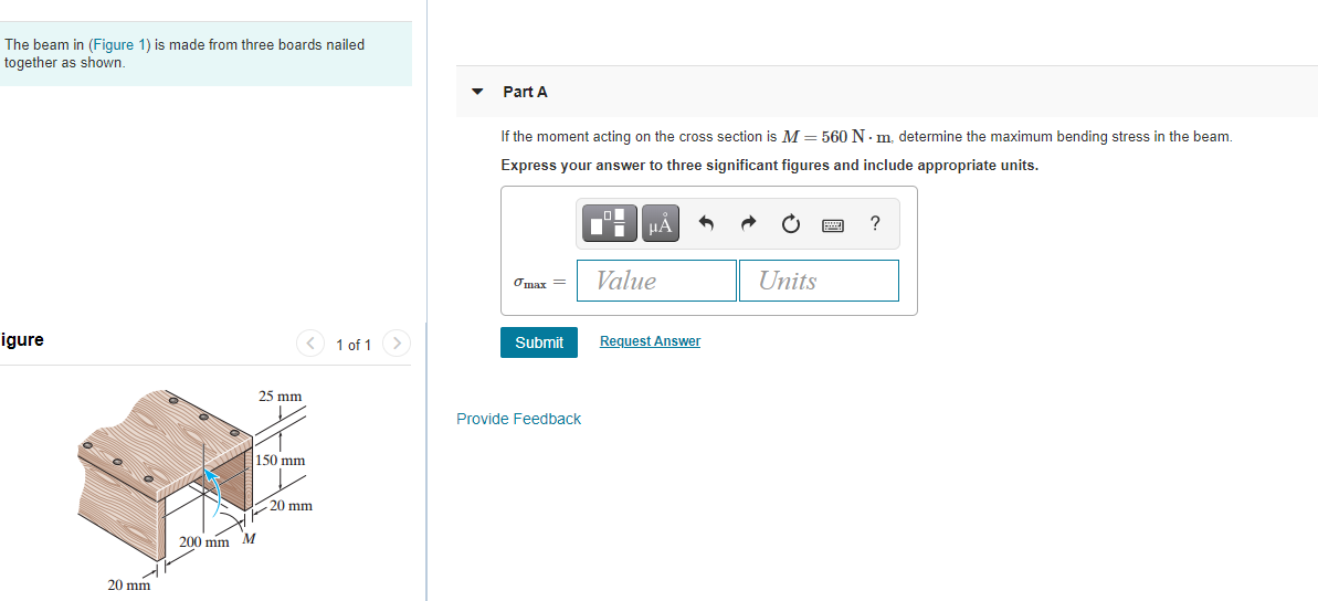 The beam in (Figure 1) is made from three boards nailed
together as shown.
Part A
If the moment acting on the cross section is M = 560 N- m. determine the maximum bending stress in the beam.
Express your answer to three significant figures and include appropriate units.
HÁ
Omax =
Value
Units
igure
1 of 1>
Submit
Request Answer
25 mm
Provide Feedback
150 mm
20 mm
200 mm M
20 mm
