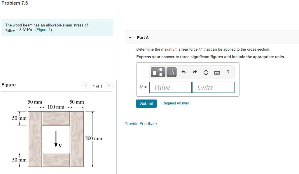 The wood beam has an allowable shear stress of
Tallow = 8 MPa . (Figure 1)
Part A
Determine the maximum shear force V that can be applied to the cross section.
Express your answer to three significant figures and include the appropriate units.
HÀ
?
Figure
<) 1 of 1 >
Value
Units
V =
50 mm
50 mm
Submit
Request Answer
+100 mm--
50 mm
Provide Feedback
| 200 mm
50 mm
