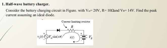 1. Half-wave battery charger.
Consider the battery charging circuit in Figure. with Vm= 20V, R= 102and VB= 14V. Find the peak
current assuming an ideal diode.
Current limiting resistor
R
„sin(x)
i(f)
V3
