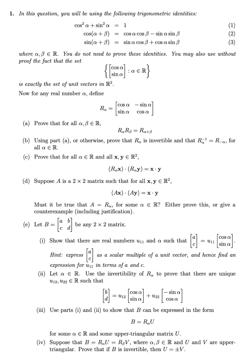 1. In this question, you will be using the following trigonometric identities:
cos?
(1)
(2)
a + sin² a
1
cos(a + B)
cos a cos B – sin a sin B
sin(a + B)
= sin a cos B+ cos a sin B
(3)
where a, B E R. You do not need to prove these identities. You may also use without
proof the fact that the set
cos a
sin a
:a E R
is exactly the set of unit vectors in R?.
Now for any real number a, define
cos a - sina
sin a
Ra =
Cos a
(a) Prove that for all a, B ER,
R,R8 = Ra+ß
(b) Using part (a), or otherwise, prove that Ra is invertible and that R = R-a, for
all α ε R.
(c) Prove that for all a E R and all x, y E R²,
(Rax) · (Ray) =x•y
(d) Suppose A is a 2 × 2 matrix such that for all x, y € R?,
(Ах) (Ау) — х- у
Must it be true that A = Ra, for some a e R? Either prove this, or give a
counterexample (including justification).
(e) Let B =
|c
be any 2 x 2 matrix.
cos a
(i) Show that there are real numbers u11 and a such that
= u11
sin a
Hint: express
as a scalar multiple of a unit vector, and hence find an
expression for u11 in terms of a and c.
(ii) Let a e R. Use the invertibility of Ra to prove that there are unique
U12, U22 E R such that
cos a
= U12
sin a
– sin a
+ U22
Cos a
(iii) Use parts (i) and (ii) to show that B can be expressed in the form
B = RU
for some a E R and some upper-triangular matrix U.
(iv) Suppose that B = RQU = R;V, where a, B ER and U and V are upper-
triangular. Prove that if B is invertible, then U = ±V.
