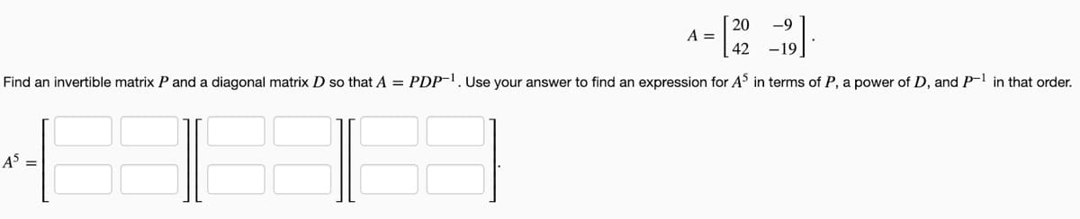 20 -9
A =
42
-19
Find an invertible matrix P and a diagonal matrix D so that A = PDP-1. Use your answer to find an expression for A5 in terms of P, a power of D, and P-1 in that order.
A5 =