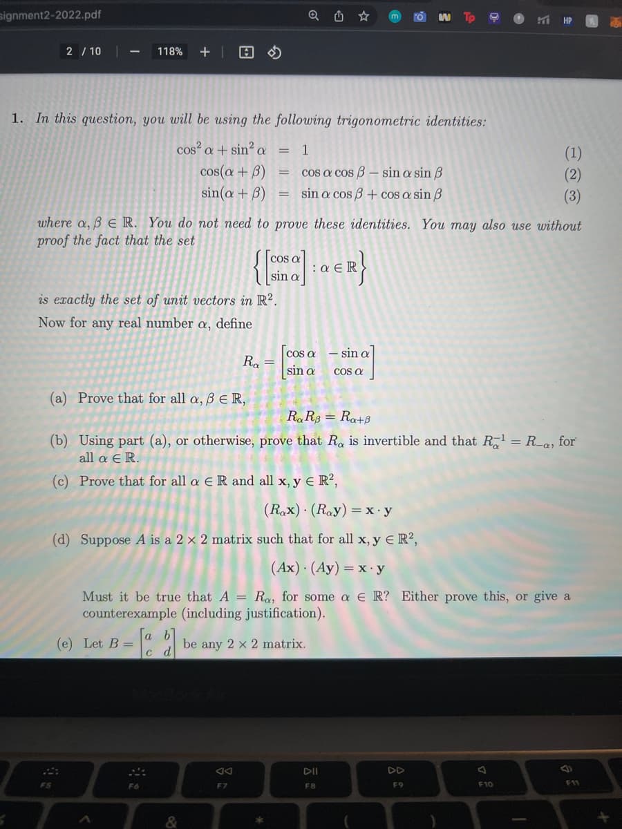 signment2-2022.pdf
2 / 10
118%
1. In this question, you will be using the following trigonometric identities:
cos² a + sin² a = 1
(1)
(2)
cos(a + B)
sin(a + B)
cos a cos B – sin a sin B
sin a cos 3 + cOS a sin ß
(3)
where a, B E R. You do not need to prove these identities. You may also use without
proof the fact that the set
{
cos a
:a E
sin a
is exactly the set of unit vectors in R?.
Now for any real number a, define
cos a – sin a
sin a
R. =
COS a
(a) Prove that for all a, B ER,
RaR8 = Ra+B
(b) Using part (a), or otherwise, prove that Ra is invertible and that R = R-a, for
all a E R.
(c) Prove that for all a E R and all x, y E R?,
(Rax) · (Ray) =x•y
(d) Suppose A is a 2 x 2 matrix such that for all x, y E R?,
(Ax) · (Ay) = x y
Must it be true that A = Ra, for some a E R? Either prove this, or give a
counterexample (including justification).
a
(e) Let B =
be any 2 x 2 matrix.
d
DI
DD
F9
F10
F11
F6
F7
F8
&
