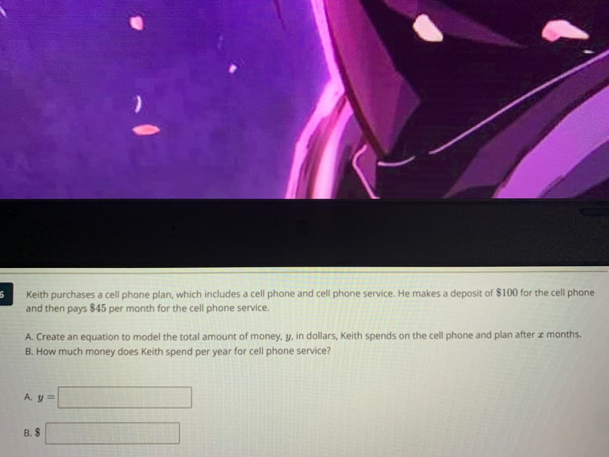 Keith purchases a cell phone plan, which includes a cell phone and cell phone service. He makes a deposit of $100 for the cell phone
and then pays $45 per month for the cell phone service.
A. Create an equation to model the total amount of money, y, in dollars, Keith spends on the cell phone and plan after a months.
B. How much money does Keith spend per year for cell phone service?
A. y =
B. $
