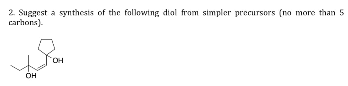 2. Suggest a synthesis of the following diol from simpler precursors (no more than 5
carbons).
OH
OH