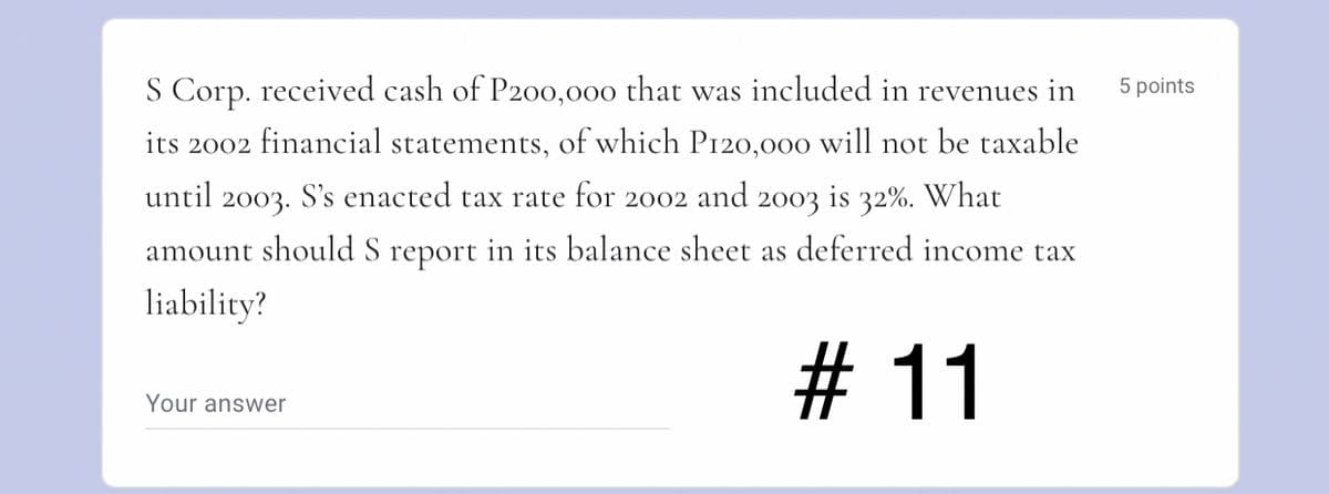 S Corp. received cash of P200,000 that was included in revenues in
5 points
its 2002 financial statements, of which P120,000 will not be taxable
until 2003. S's enacted tax rate for 2002 and 2003 is 32%. What
amount should S report in its balance sheet as deferred income tax
liability?
# 11
Your answer
