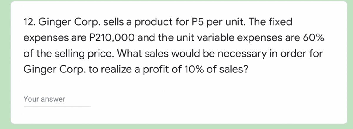 12. Ginger Corp. sells a product for P5 per unit. The fixed
expenses are P210,000 and the unit variable expenses are 60%
of the selling price. What sales would be necessary in order for
Ginger Corp. to realize a profit of 10% of sales?
Your answer
