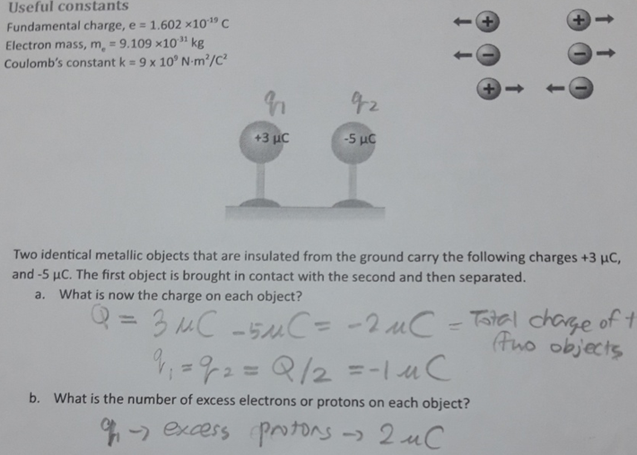 Useful constants
Fundamental charge, e = 1.602 ×1019 C
Electron mass, m, = 9.109 x1031 kg
Coulomb's constant k = 9 x 10° N-m²/C?
%3D
92
+3 µC
-5 με
Two identical metallic objects that are insulated from the ground carry the following charges +3 µC,
and -5 µC. The first object is brought in contact with the second and then separated.
a. What is now the charge on each object?
Q = 3 MC -5MC= -2 uC
=72= Q/2 =-|uC
Tatal chage of t
(Ano objects
%3D
%3D
b. What is the number of excess electrons or protons on each object?
4-- excess
protors -)
2 uC
