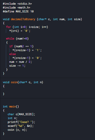 #include <stdio.h>
#include <math.h>
#define MAX_SIZE 10
void decimalToBinary (char* c, int num, int size)
{
for (int i=0; i<size; i++)
*(c+i) = '0';
while (num!=0)
{
if (numk2
*(c+size-1)
1)
*1';
==
=
else
*(c+size-1) = '0';
num = num / 2;
size -= 1;
}
void coin(char* c, int n)
{
}
int main()
{
char c[MAX_SIZE];
int n;
printf("Case? ");
scanf ("%d", &n);
coin (c, n);
}
