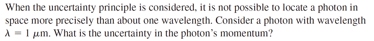 When the uncertainty principle is considered, it is not possible to locate a photon in
space more precisely than about one wavelength. Consider a photon with wavelength
1 um. What is the uncertainty in the photon's momentum?
