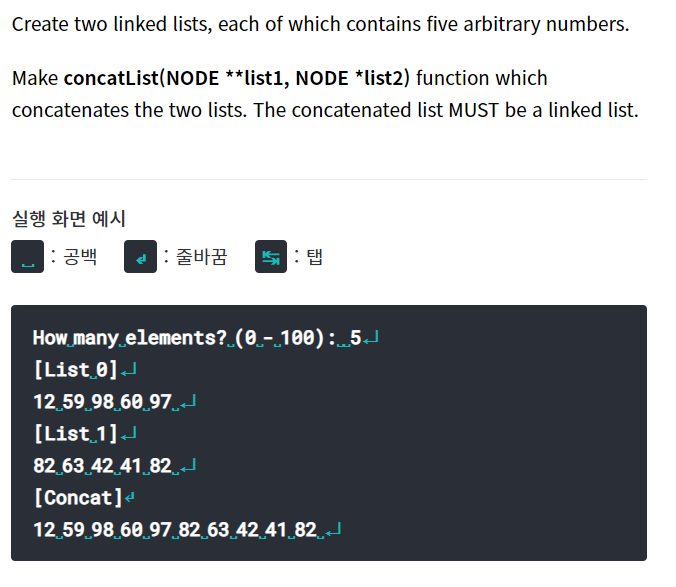 Create two linked lists, each of which contains five arbitrary numbers.
Make concatList(NODE **list1, NODE *list2) function which
concatenates the two lists. The concatenated list MUST be a linked list.
실행 화면 예시
: 공백
d: 줄바꿈
: 탭
How many elements? (0.-.100):5J
[List 0]J
12.59 98 60.97.J
[List 1]J
82.63 42.41.82
[Concat]e
12.59.98 60 97 82 63.42 41 82
