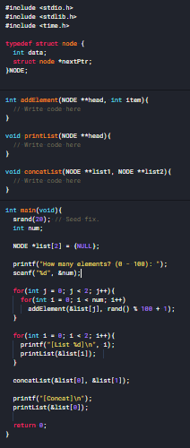 #include <stdio.h>
#include <stdlib.h
#include <tine.h>
typedef struct node (
int data;
struct node nextPtr;
}NODE;
int addElemant (NODE **head, int item){
/I Write code here
void printlist (NODE **head) {
/I Write code here
void concatlist(NODE **1ist1, NODE **list2)(
/I Write code here
int main(void)0
srand(20);/1Seed fix.
int num;
NDDE *list[2] - (NULL);
printf("How many elenenta? (8 - 188): ");
scanf("d", &num):
for(int ] - e; j < 2; j+)(
for(int 1 - 8; 1 < num; 1++)
addElenent (Elist[j), rand() S 180 + 1):
for(int 1- e; i « 2; 1++)(
printf("[List dl\n", 1):
printList(8list[1]):
concatlist (alist[@], alist[1]);
printf("[Concat]\n");
printList(klist[@]);
return e;
