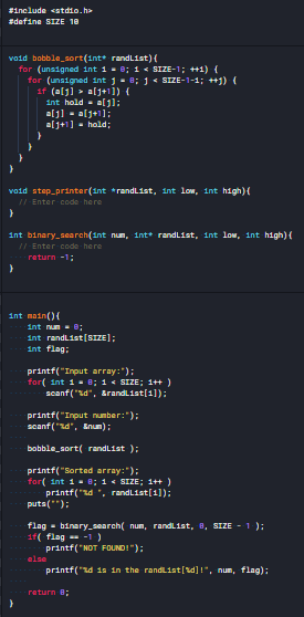 #include <stdio.h
#define SIZE 10
void bobble_sort(int* randlist)(
for (unsigned int 1 - 8; 1 < SIZE-1; +1) {
for (unsigned int j- B; 1 < SIZE-1-1; +1) {
if (alj] > alj+1]) {
int hold - aljl;
eljl - alj+1];
alj+1] - hold;
void step_printer(int *randlist, int low, int high){
II Enter code here
int binary_search(int num, int+ randList, int low, int high){
/I Enter code here
raturn -1;
int main(){
int num e;
int randlist[SIZE];
int flag:
printf("Input array:");
for( int 1- 0; 1 « SIZE; 1+ )
scanf ("sd", Arandlist(1]):
printf("Input number:");
scanf ("zd", Enum);
bobble_sort( randlist ):
printf("Sorted array:");
for( int 1 - B; 1 < SIZE; 1++ )
printf("zd ", randList[1]);
puts(");
flag - binary_search( num, randlList, 8, SIZE - 1 );
if( flag -1)
printf("NOT FOUNDI");
OSTO
printf("zd 1s in the randList[d]!", num, flag):
return B:
