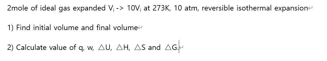 2mole of ideal gas expanded V; -> 10V; at 273K, 10 atm, reversible isothermal expansion
1) Find initial volume and final volume
2) Calculate value of q, w, AU, AH, AS and AG.
