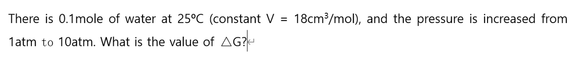 There is 0.1mole of water at 25°C (constant V =
18cm³/mol), and the pressure is increased from
1atm to 10atm. What is the value of AG?
