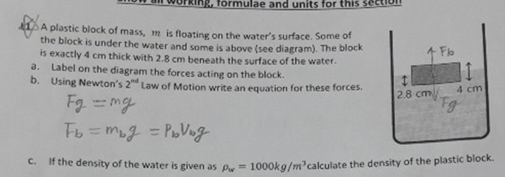 2, formulae and units for this seci
A plastic block of mass, m is floating on the water's surface. Some of
the block is under the water and some is above (see diagram). The block
is exactly 4 cm thick with 2.8 cm beneath the surface of the water.
a. Label on the diagram the forces acting on the block.
b. Using Newton's 2d Law of Motion write an equation for these forces.
1 Fb
4 cm
2.8 cm
Fg mg
Fg
Fb =mug = PoVog
%3D
If the density of the water is given as P = 1000kg/m calculate the density of the plastic block.
C.
%3D
