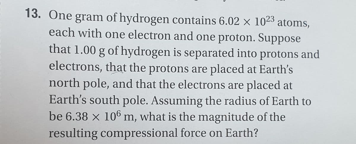 13. One gram of hydrogen contains 6.02 × 1023 atoms,
each with one electron and one proton. Suppose
that 1.00 g of hydrogen is separated into protons and
electrons, that the protons are placed at Earth's
north pole, and that the electrons are placed at
Earth's south pole. Assuming the radius of Earth to
be 6.38 x 106 m, what is the magnitude of the
resulting compressional force on Earth?
