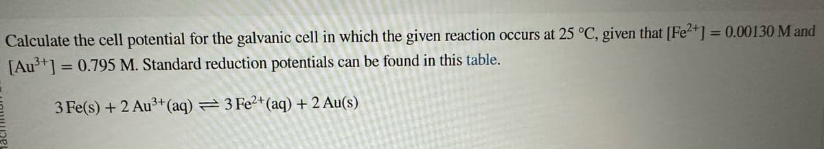 Calculate the cell potential for the galvanic cell in which the given reaction occurs at 25 °C, given that [Fe2+] = 0.00130 M and
[Au³+] = 0.795 M. Standard reduction potentials can be found in this table.
3 Fe(s) + 2 Au³+ (aq) = 3 Fe2+ (aq) + 2 Au(s)