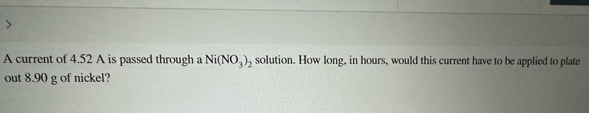 >
A current of 4.52 A is passed through a Ni(NO3), solution. How long, in hours, would this current have to be applied to plate
out 8.90 g of nickel?