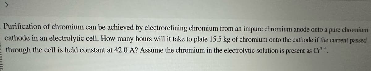 >
Purification of chromium can be achieved by electrorefining chromium from an impure chromium anode onto a pure chromium
cathode in an electrolytic cell. How many hours will it take to plate 15.5 kg of chromium onto the cathode if the current passed
through the cell is held constant at 42.0 A? Assume the chromium in the electrolytic solution is present as Cr³+.