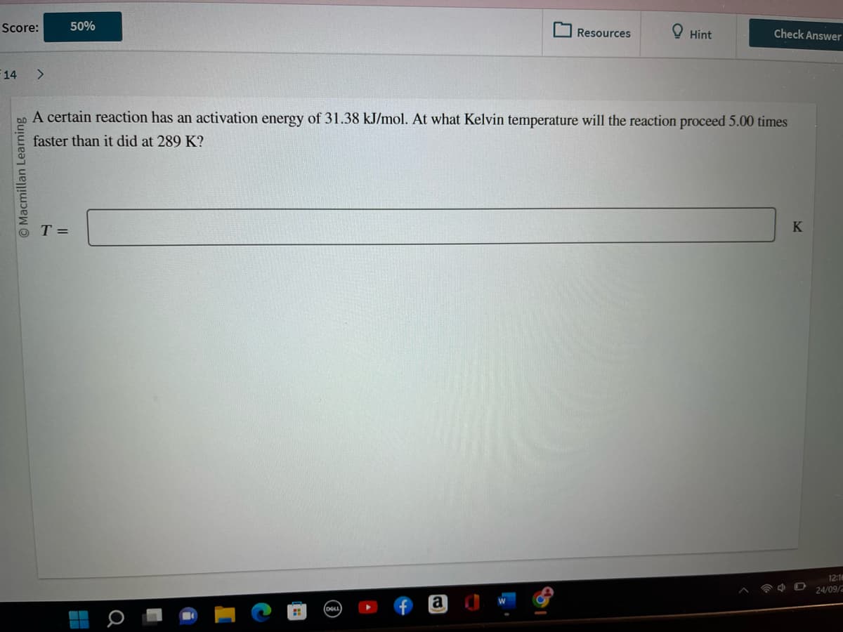 Score:
14 >
O Macmillan Learning
50%
T =
H
A certain reaction has an activation energy of 31.38 kJ/mol. At what Kelvin temperature will the reaction proceed 5.00 times
faster than it did at 289 K?
(DELL
Resources
a
Hint
Check Answer
K
12:18
24/09/2