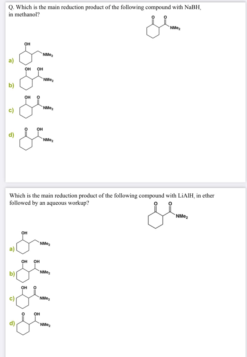 Q. Which is the main reduction product of the following compound with NaBH,
in methanol?
`NMe2
OH
`NM@2
a)
OH
он
b)
OH
c)
OH
d)
Which is the main reduction product of the following compound with LIAIH, in ether
followed by an aqueous workup?
OH
NME2
a
OH
OH
b)
`NMe2
Он
NME2
он
d)
`NME2
0=
