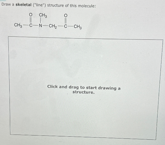 Draw a skeletal ("line") structure of this molecule:
о
CH3
о
CH3-C-N-CH2-C-CH3
Click and drag to start drawing a
structure.