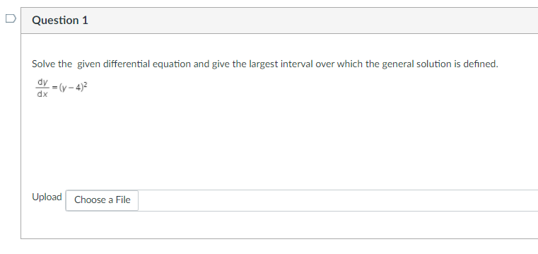 D
Question 1
Solve the given differential equation and give the largest interval over which the general solution is defined.
dy
- = (y – 4)2
dx
Upload Choose a File
