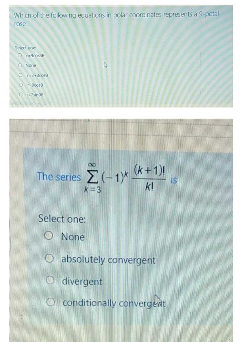 Which of the following equations in polar coordinates represents a 9-petal
rose
Select one:
O r=9cos30
O None
O r=3+3cose
O r=9cose
O r=7sin90
Windows u
(k+1)
is
k!
The series (-1)*
k=3
Select one:
O None
O absolutely convergent
O divergent
O conditionally convergent
